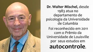 Dr. Walter Mischel, desde
1983 atua no
departamento de
psicologia da Universidade
de Columbia
Foi reconhecido em 2011
com o Prêmio da
Universidade de Louisville
por seus estudos em
autocontrole.
 