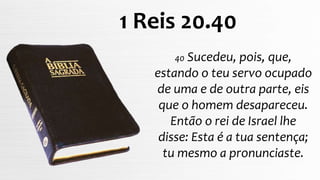 40 Sucedeu, pois, que,
estando o teu servo ocupado
de uma e de outra parte, eis
que o homem desapareceu.
Então o rei de Israel lhe
disse: Esta é a tua sentença;
tu mesmo a pronunciaste.
1 Reis 20.40
 