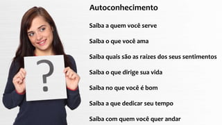 Autoconhecimento
Saiba a quem você serve
Saiba o que você ama
Saiba quais são as raízes dos seus sentimentos
Saiba o que dirige sua vida
Saiba no que você é bom
Saiba a que dedicar seu tempo
Saiba com quem você quer andar
 