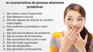 1. Eles sabem o que é importante
2. Eles planejam o seu dia
3. Eles são capazes de retomar ao caminho
muito rápido
4. Eles conhecem a prioridade e zelam
delas
5. Eles são solucionadores de problemas
6. Eles se munem de ferramentas
7. Eles concentram foco como o laser
8. Eles são muito organizados
9. Eles são disciplinados
10. Eles aprendem continuamente
10 características de pessoas altamente
produtivas
 
