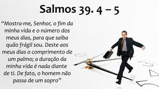 “Mostra-me, Senhor, o fim da
minha vida e o número dos
meus dias, para que saiba
quão frágil sou. Deste aos
meus dias o comprimento de
um palmo; a duração da
minha vida é nada diante
de ti. De fato, o homem não
passa de um sopro”
Salmos 39. 4 – 5
 