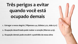 Três perigos a evitar
quando você está
ocupado demais
1. Estragar a nossa alegria ( Filipenses 4.4, Gálatas 5.22, João 15.11)
2. Ocupação desenfreada pode roubar o coração (Marcos 4.19).
3. Ocupação demais pode encobrir a podridão da nossa alma
 