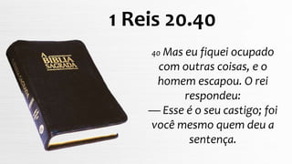40 Mas eu fiquei ocupado
com outras coisas, e o
homem escapou. O rei
respondeu:
— Esse é o seu castigo; foi
você mesmo quem deu a
sentença.
1 Reis 20.40
 