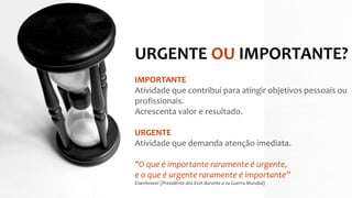URGENTE OU IMPORTANTE?
IMPORTANTE
Atividade que contribui para atingir objetivos pessoais ou
profissionais.
Acrescenta valor e resultado.
URGENTE
Atividade que demanda atenção imediata.
"O que é importante raramente é urgente,
e o que é urgente raramente é importante”
Eisenhower (Presidente dos EUA durante a 2a Guerra Mundial)
 