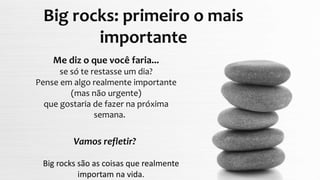 Vamos refletir?
Big rocks: primeiro o mais
importante
Me diz o que você faria...
se só te restasse um dia?
Pense em algo realmente importante
(mas não urgente)
que gostaria de fazer na próxima
semana.
Big rocks são as coisas que realmente
importam na vida.
 