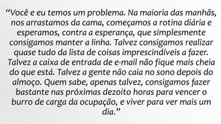 “Você e eu temos um problema. Na maioria das manhãs,
nos arrastamos da cama, começamos a rotina diária e
esperamos, contra a esperança, que simplesmente
consigamos manter a linha. Talvez consigamos realizar
quase tudo da lista de coisas imprescindíveis a fazer.
Talvez a caixa de entrada de e-mail não fique mais cheia
do que está. Talvez a gente não caia no sono depois do
almoço. Quem sabe, apenas talvez, consigamos fazer
bastante nas próximas dezoito horas para vencer o
burro de carga da ocupação, e viver para ver mais um
dia.”
 