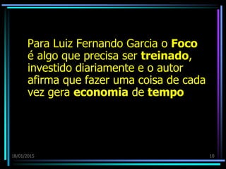18/01/2015 10
Para Luiz Fernando Garcia o Foco
é algo que precisa ser treinado,
investido diariamente e o autor
afirma que fazer uma coisa de cada
vez gera economia de tempo
 