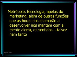 18/01/2015 3
Metrópole, tecnologia, apelos do
marketing, além de outras funções
que as horas nos chamarão a
desenvolver nos mantém com a
mente alerta, os sentidos... talvez
nem tanto
 