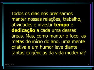 18/01/2015 4
Todos os dias nós precisamos
manter nossas relações, trabalho,
atividades e investir tempo e
dedicação a cada uma dessas
áreas. Mas, como manter o foco, as
metas do início do ano, uma mente
criativa e um humor leve diante
tantas exigências da vida moderna?
 