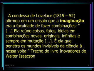 A condessa de Lovelace (1815 – 52)
afirmou em um ensaio que a imaginação
era a faculdade de fazer combinações: “
[...] Ela reúne coisas, fatos, ideias em
combinações novas, originais, infinitas e
sempre em mutação [...]. É ela que
penetra os mundos invisíveis da ciência à
nossa volta.” Trecho do livro Inovadores de
Walter Isaacson
18/01/2015 5
 