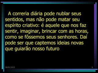 A correria diária pode nublar seus
sentidos, mas não pode matar seu
espírito criativo: é aquele que nos faz
sentir, imaginar, brincar com as horas,
como se fôssemos seus senhores. Daí
pode ser que captemos ideias novas
que guiarão nosso futuro
18/01/2015 6
 
