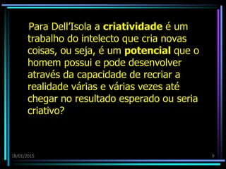 18/01/2015 9
Para Dell’Isola a criatividade é um
trabalho do intelecto que cria novas
coisas, ou seja, é um potencial que o
homem possui e pode desenvolver
através da capacidade de recriar a
realidade várias e várias vezes até
chegar no resultado esperado ou seria
criativo?
 