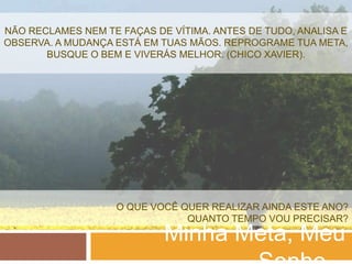 NÃO RECLAMES NEM TE FAÇAS DE VÍTIMA. ANTES DE TUDO, ANALISA E
OBSERVA. A MUDANÇA ESTÁ EM TUAS MÃOS. REPROGRAME TUA META,
       BUSQUE O BEM E VIVERÁS MELHOR. (CHICO XAVIER).




                   O QUE VOCÊ QUER REALIZAR AINDA ESTE ANO?
                               QUANTO TEMPO VOU PRECISAR?
                            Minha Meta, Meu
 