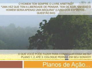 O HOMEM TEM SEMPRE O LIVRE ARBÍTRIO?
"UMA VEZ QUE TEM A LIBERDADE DE PENSAR, TEM DE AGIR."EM ISSO O
   HOMEM SERIA APENAS UMA MÁQUINA“ (LIVRO DOS ESPÍRITOS -
                         QUESTÃO 843)




           O QUE VOCÊ PODE FAZER PARA CONSEGUIR ESSA META?
             PLANO 1, 2, ATÉ 3. COLOQUE PERNAS EM SEU SONHO!!!


                            Planos de Ação...
 