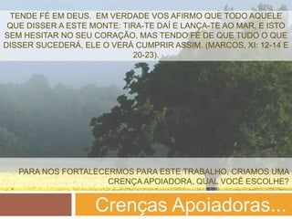 TENDE FÉ EM DEUS. EM VERDADE VOS AFIRMO QUE TODO AQUELE
 QUE DISSER A ESTE MONTE: TIRA-TE DAÍ E LANÇA-TE AO MAR, E ISTO
SEM HESITAR NO SEU CORAÇÃO, MAS TENDO FÉ DE QUE TUDO O QUE
DISSER SUCEDERÁ, ELE O VERÁ CUMPRIR ASSIM. (MARCOS, XI: 12-14 E
                            20-23).




   PARA NOS FORTALECERMOS PARA ESTE TRABALHO, CRIAMOS UMA
                     CRENÇA APOIADORA, QUAL VOCÊ ESCOLHE?


                    Crenças Apoiadoras...
 