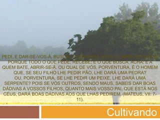 PEDI, E DAR-SE-VOS-Á, BUSCAI, E ACHAREIS; BATEI, E ABRIR-SE-VOS-Á.
  PORQUE TODO O QUE PEDE, RECEBE; E O QUE BUSCA, ACHA; E A
QUEM BATE, ABRIR-SE-Á. OU QUAL DE VÓS, PORVENTURA, É O HOMEM
     QUE, SE SEU FILHO LHE PEDIR PÃO, LHE DARÁ UMA PEDRA?
      OU, PORVENTURA, SE LHE PEDIR UM PEIXE, LHE DARÁ UMA
 SERPENTE? POIS SE VÓS OUTROS, SENDO MAUS, SABEIS DAR BOAS
DÁDIVAS A VOSSOS FILHOS, QUANTO MAIS VOSSO PAI, QUE ESTÁ NOS
 CÉUS, DARÁ BOAS DÁDIVAS AOS QUE LHAS PEDIREM. (MATEUS, VII: 7-
                                11).


                                            Cultivando
 
