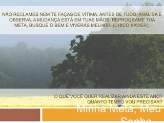 NÃO RECLAMES NEM TE FAÇAS DE VÍTIMA. ANTES DE TUDO, ANALISA E
  OBSERVA. A MUDANÇA ESTÁ EM TUAS MÃOS. REPROGRAME TUA
    META, BUSQUE O BEM E VIVERÁS MELHOR. (CHICO XAVIER).




                   O QUE VOCÊ QUER REALIZAR AINDA ESTE ANO?
                               QUANTO TEMPO VOU PRECISAR?
                            Minha Meta, Meu
 