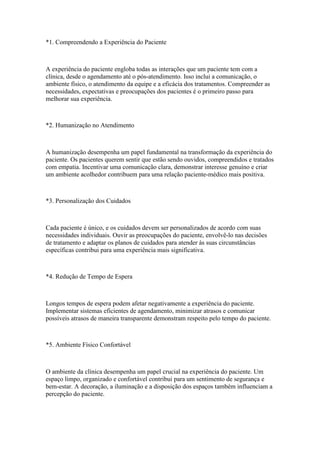 *1. Compreendendo a Experiência do Paciente
A experiência do paciente engloba todas as interações que um paciente tem com a
clínica, desde o agendamento até o pós-atendimento. Isso inclui a comunicação, o
ambiente físico, o atendimento da equipe e a eficácia dos tratamentos. Compreender as
necessidades, expectativas e preocupações dos pacientes é o primeiro passo para
melhorar sua experiência.
*2. Humanização no Atendimento
A humanização desempenha um papel fundamental na transformação da experiência do
paciente. Os pacientes querem sentir que estão sendo ouvidos, compreendidos e tratados
com empatia. Incentivar uma comunicação clara, demonstrar interesse genuíno e criar
um ambiente acolhedor contribuem para uma relação paciente-médico mais positiva.
*3. Personalização dos Cuidados
Cada paciente é único, e os cuidados devem ser personalizados de acordo com suas
necessidades individuais. Ouvir as preocupações do paciente, envolvê-lo nas decisões
de tratamento e adaptar os planos de cuidados para atender às suas circunstâncias
específicas contribui para uma experiência mais significativa.
*4. Redução de Tempo de Espera
Longos tempos de espera podem afetar negativamente a experiência do paciente.
Implementar sistemas eficientes de agendamento, minimizar atrasos e comunicar
possíveis atrasos de maneira transparente demonstram respeito pelo tempo do paciente.
*5. Ambiente Físico Confortável
O ambiente da clínica desempenha um papel crucial na experiência do paciente. Um
espaço limpo, organizado e confortável contribui para um sentimento de segurança e
bem-estar. A decoração, a iluminação e a disposição dos espaços também influenciam a
percepção do paciente.
 