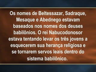 Os nomes de Beltessazar, Sadraque,
Mesaque e Abednego estavam
baseados nos nomes dos deuses
babilônios. O rei Nabucodonosor
estava tentando levar os três jovens a
esquecerem sua herança religiosa e
se tornarem servos leais dentro do
sistema babilônico.
 
