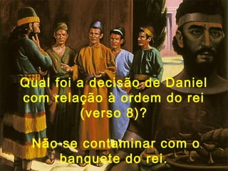 Qual foi a decisão de Daniel
com relação à ordem do rei
(verso 8)?
Não se contaminar com o
banquete do rei.
 