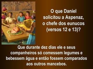 O que Daniel
solicitou a Aspenaz,
o chefe dos eunucos
(versos 12 e 13)?
Que durante dez dias ele e seus
companheiros só comessem legumes e
bebessem água e então fossem comparados
aos outros mancebos.
 