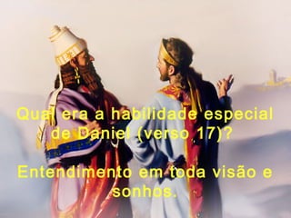 Qual era a habilidade especial
de Daniel (verso 17)?
Entendimento em toda visão e
sonhos.
 