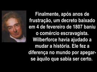 Finalmente, após anos de
frustração, um decreto baixado
em 4 de fevereiro de 1807 baniu
o comércio escravagista.
Wilberforce havia ajudado a
mudar a história. Ele fez a
diferença no mundo por apegar-
se àquilo que sabia ser certo.
 