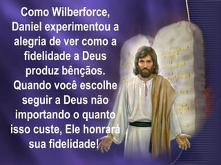 Como Wilberforce,
Daniel experimentou a
alegria de ver como a
fidelidade a Deus
produz bênçãos.
Quando você escolhe
seguir a Deus não
importando o quanto
isso custe, Ele honrará
sua fidelidade!
 