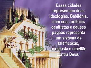 Essas cidades
representam duas
ideologias. Babilônia,
com suas práticas
ocultistas e deuses
pagãos representa
um sistema de
falsificação,
apostasia e rebelião
contra Deus.
 
