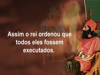Assim o rei ordenou que
todos eles fossem
executados.
 