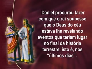 Daniel procurou fazer
com que o rei soubesse
que o Deus do céu
estava lhe revelando
eventos que teriam lugar
no final da história
terrestre, isto é, nos
“últimos dias”.
 