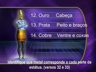 Identifique que metal corresponde a cada parte da
estátua. (versos 32 e 33)
12. Ouro Cabeça
13. Prata Peito e braços
14. Cobre Ventre e coxas
 