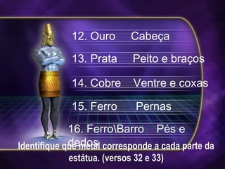 Identifique que metal corresponde a cada parte da
estátua. (versos 32 e 33)
12. Ouro Cabeça
13. Prata Peito e braços
14. Cobre Ventre e coxas
15. Ferro Pernas
16. FerroBarro Pés e
dedos
 