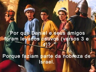 Por que Daniel e seus amigos
foram levados cativos (versos 3 e
4)?
Porque faziam parte da nobreza de
Israel.
 