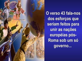 O verso 43 fala-nos
dos esforços que
seriam feitos para
unir as nações
européias pós-
Roma sob um só
governo...
 