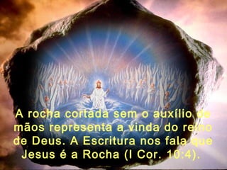 A rocha cortada sem o auxílio de
mãos representa a vinda do reino
de Deus. A Escritura nos fala que
Jesus é a Rocha (I Cor. 10:4).
 