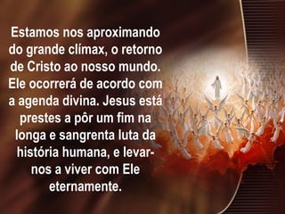 Estamos nos aproximando
do grande clímax, o retorno
de Cristo ao nosso mundo.
Ele ocorrerá de acordo com
a agenda divina. Jesus está
prestes a pôr um fim na
longa e sangrenta luta da
história humana, e levar-
nos a viver com Ele
eternamente.
 
