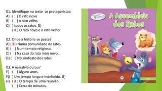 01. Identifique no texto os protagonistas:
A) ( ) O rato novo
B) ( ) o rato velho.
C)( ) todos os ratos. D)
( X ) O rato novo e o rato velho.
02. Onde a história se passa?
A) ( X ) Numa comunidade de ratos.
B) ( ) Num templo religioso.
C) ( ) Na casa do rato mais novo.
D) ( ) No sindicato dos ratos.
03. A narrativa durou?
( X ) O tempo de uma reunião.
E) ( ) Alguns anos.
F)( ) Um tempo longo e indefinido. G)
H)
( ) Cerca de minutos.
11
 