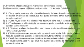 04. Determine o foco narrativo dos microcontos apresentados abaixo:
(1) Narrador-Personagem (2) Narrador Observador (3) Narrador Onisciente.
A) ( ) “Uma garota ouviu sua mãe chamá-la do andar de baixo. Quando ela estava saindo
do quarto, em direção às escadas, sua mãe puxou-a de volta para o quarto e disse: “eu
também ouvi isso.”
B) ( ) “Olha, Pai, eu tentei, mas acho que não deu muito certo não…” (Antônio Prata)
C) ( ) ““Um homem, em Monte Carlo, vai ao cassino, ganha um milhão, volta para casa, se
suicida.” (Anton Tchekhov)
D) ( ) “Vestiu os artefatos, beijou o filho com ternura e saiu pro último trabalho sobre a
Terra.” (Edival Lourenço)
E) ( ) “Não consigo me mexer, respirar, falar nem ouvir nada aqui e é tão escuro o tempo
todo. Se eu soubesse que seria tão solitário assim, teria preferido ser cremado.”
F) ( ) “Você chega em casa cansado depois de um longo dia de trabalho, querendo relaxar
um pouco sozinho. Você vai ligar a luz, mas quando se aproxima do interruptor, já tem
outra mão sobre ele.
12
 