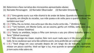 04. Determine o foco narrativo dos microcontos apresentados abaixo:
(1) Narrador-Personagem (2) Narrador Observador (3) Narrador Onisciente.
A) ( 2 ) “Uma garota ouviu sua mãe chamá-la do andar de baixo. Quando ela estava saindo
do quarto, em direção às escadas, sua mãe puxou-a de volta para o quarto e disse: “eu
também ouvi isso.”
B) ( 1 ) “Olha, Pai, eu tentei, mas acho que não deu muito certo não…” (Antônio Prata)
C) ( 2 ) ““Um homem, em Monte Carlo, vai ao cassino, ganha um milhão, volta para casa,
se suicida.” (Anton Tchekhov)
D) ( 3 ) “Vestiu os artefatos, beijou o filho com ternura e saiu pro último trabalho sobre a
Terra.” (Edival Lourenço)
E) ( 1 ) “Não consigo me mexer, respirar, falar nem ouvir nada aqui e é tão escuro o tempo
todo. Se eu soubesse que seria tão solitário assim, teria preferido ser cremado.”
F) ( 3 ) “Você chega em casa cansado depois de um longo dia de trabalho, querendo
relaxar um pouco sozinho. Você vai ligar a luz, mas quando se aproxima do interruptor,
já tem outra mão sobre ele.
16
 