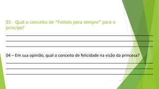 03 – Qual o conceito de “Felizes para sempre” para o
príncipe?
16
04 – Em sua opinião, qual o conceito de felicidade na visão da princesa?
 