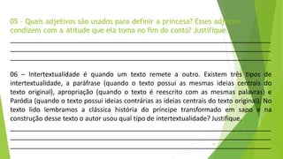 05 – Quais adjetivos são usados para definir a princesa? Esses adjetivo
condizem com a atitude que ela toma no fim do conto? Justifique.
18
06 – Intertextualidade é quando um texto remete a outro. Existem três tipos de
intertextualidade, a paráfrase (quando o texto possui as mesmas ideias centrais do
texto original), apropriação (quando o texto é reescrito com as mesmas palavras) e
Paródia (quando o texto possui ideias contrárias as ideias centrais do texto original). No
texto lido lembramos a clássica história do príncipe transformado em sapo e na
construção desse texto o autor usou qual tipo de intertextualidade? Justifique.
 