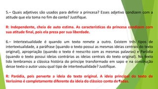 5.– Quais adjetivos são usados para definir a princesa? Esses adjetivo condizem com a
atitude que ela toma no fim do conto? Justifique.
R: Independente, cheia de auto estima. As características da princesa condizem com
sua atitude final, pois ela preza por sua liberdade.
6.– Intertextualidade é quando um texto remete a outro. Existem três tipos de
intertextualidade, a paráfrase (quando o texto possui as mesmas ideias centrais do texto
original), apropriação (quando o texto é reescrito com as mesmas palavras) e Paródia
(quando o texto possui ideias contrárias as ideias centrais do texto original). No texto
lido lembramos a clássica história do príncipe transformado em sapo e na construção
desse texto o autor usou qual tipo de intertextualidade? Justifique.
R: Paródia, pois perverte a ideia do texto original. A ideia principal do texto de
Veríssimo é completamente diferente da ideia do clássico conto de fadas.
19
 