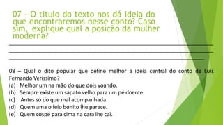 07 – O titulo do texto nos dá ideia do
que encontraremos nesse conto? Caso
sim, explique qual a posição da mulher
moderna?
20
08 – Qual o dito popular que define melhor a ideia central do conto de Luís
Fernando Veríssimo?
(a) Melhor um na mão do que dois voando.
(b) Sempre existe um sapato velho para um pé doente.
(c) Antes só do que mal acompanhada.
(d) Quem ama o feio bonito lhe parece.
(e) Quem cospe para cima na cara lhe cai.
 