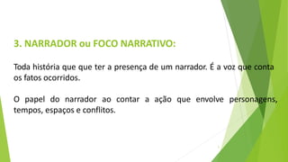 3. NARRADOR ou FOCO NARRATIVO:
3
Toda história que que ter a presença de um narrador. É a voz que conta
os fatos ocorridos.
O papel do narrador ao contar a ação que envolve personagens,
tempos, espaços e conflitos.
 