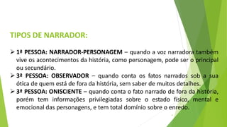 TIPOS DE NARRADOR:
4
 1ª PESSOA: NARRADOR-PERSONAGEM – quando a voz narradora também
vive os acontecimentos da história, como personagem, pode ser o principal
ou secundário.
 3ª PESSOA: OBSERVADOR – quando conta os fatos narrados sob a sua
ótica de quem está de fora da história, sem saber de muitos detalhes.
 3ª PESSOA: ONISCIENTE – quando conta o fato narrado de fora da história,
porém tem informações privilegiadas sobre o estado físico, mental e
emocional das personagens, e tem total domínio sobre o enredo.
 