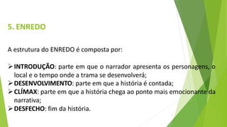 5. ENREDO
7
A estrutura do ENREDO é composta por:
INTRODUÇÃO: parte em que o narrador apresenta os personagens, o
local e o tempo onde a trama se desenvolverá;
DESENVOLVIMENTO: parte em que a história é contada;
CLÍMAX: parte em que a história chega ao ponto mais emocionante da
narrativa;
DESFECHO: fim da história.
 
