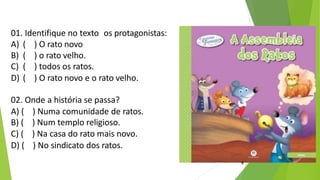 01. Identifique no texto os protagonistas:
A) ( ) O rato novo
B) ( ) o rato velho.
C) ( ) todos os ratos.
D) ( ) O rato novo e o rato velho.
02. Onde a história se passa?
A) ( ) Numa comunidade de ratos.
B) ( ) Num templo religioso.
C) ( ) Na casa do rato mais novo.
D) ( ) No sindicato dos ratos.
9
 