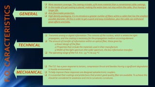 F.O.CARACTERISTICS
GENERAL
TECHNICAL
MECHANICAL
 More resistant coverage.The coating includes 25% more material than a conventional cable coatings.
 In the inside of a gel coating is placed, making the water does not stay within the cable, thus having a
longer life.
 Anti-flammable protection.
 High density packaging. It is to introduce a greater number of fibers within a cable that has the smallest
possible diameter. All this in order to get a quick and easy installation, plus the cable can withstand
great efforts and folds.
 Transmits analog or digital information.This consists of the nucleus, which is where the light
propagates, and the coating is necessary for the propagation medium occurring element.
 The amount of transfer of information within an optical fiber, these given by:
1) Exact design of the fiber.
2) Properties that include the materials used in their manufacture.
3)Width of the light spectrum (the wider spectrum, the less information transfer).
 The operating range of the F.O. It is - 55 ° C to 125 ° C
.
 The F.O. has a poor response to torsion, compression thrust and besides having a significant degradation
in hostile environments.
 To help improve these responses are designed optoelectronic couplers.
 It is essential that coatings and protections that protect good quality fiber are available.To achieve this
should be considered its weakness and micro curvatures curvatures.
 