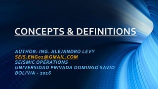 CONCEPTS & DEFINITIONS
AUTHOR: ING. ALEJANDRO LEVY
SEIS.ENG01@GMAIL.COM
SEISMIC OPERATIONS
UNIVERSIDAD PRIVADA DOMINGO SAVIO
BOLIVIA - 2016
 